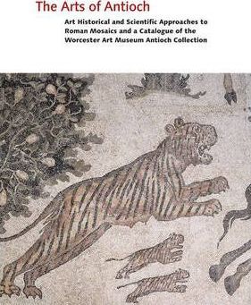 The Arts Of Antioch : Art Historical And Scientific Approaches To Roman Mosaics And A Catalogue Of The Worcester Art Museum Antioch Collection