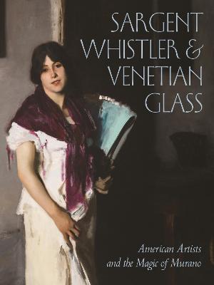 Sargent, Whistler, And Venetian Glass  : American Artists And The Magic Of Murano