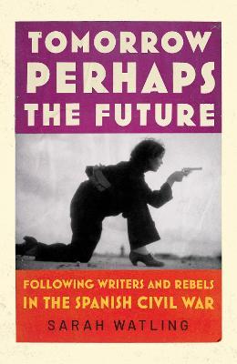 Tomorrow Perhaps The Future: Following Writers and Rebels in the Spanish Civil War